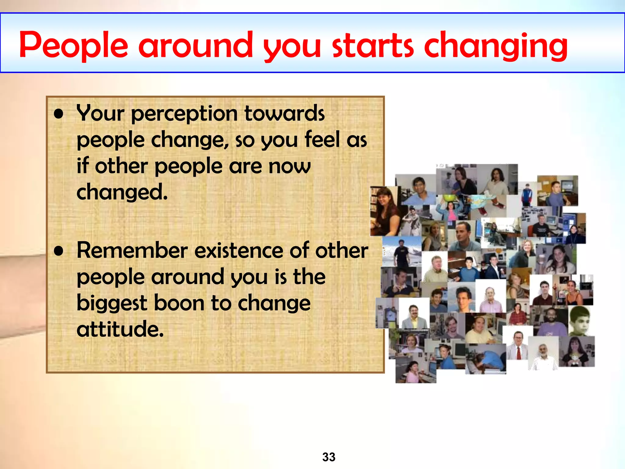 33
People around you starts changing
• Your perception towards
people change, so you feel as
if other people are now
changed.
• Remember existence of other
people around you is the
biggest boon to change
attitude.
 