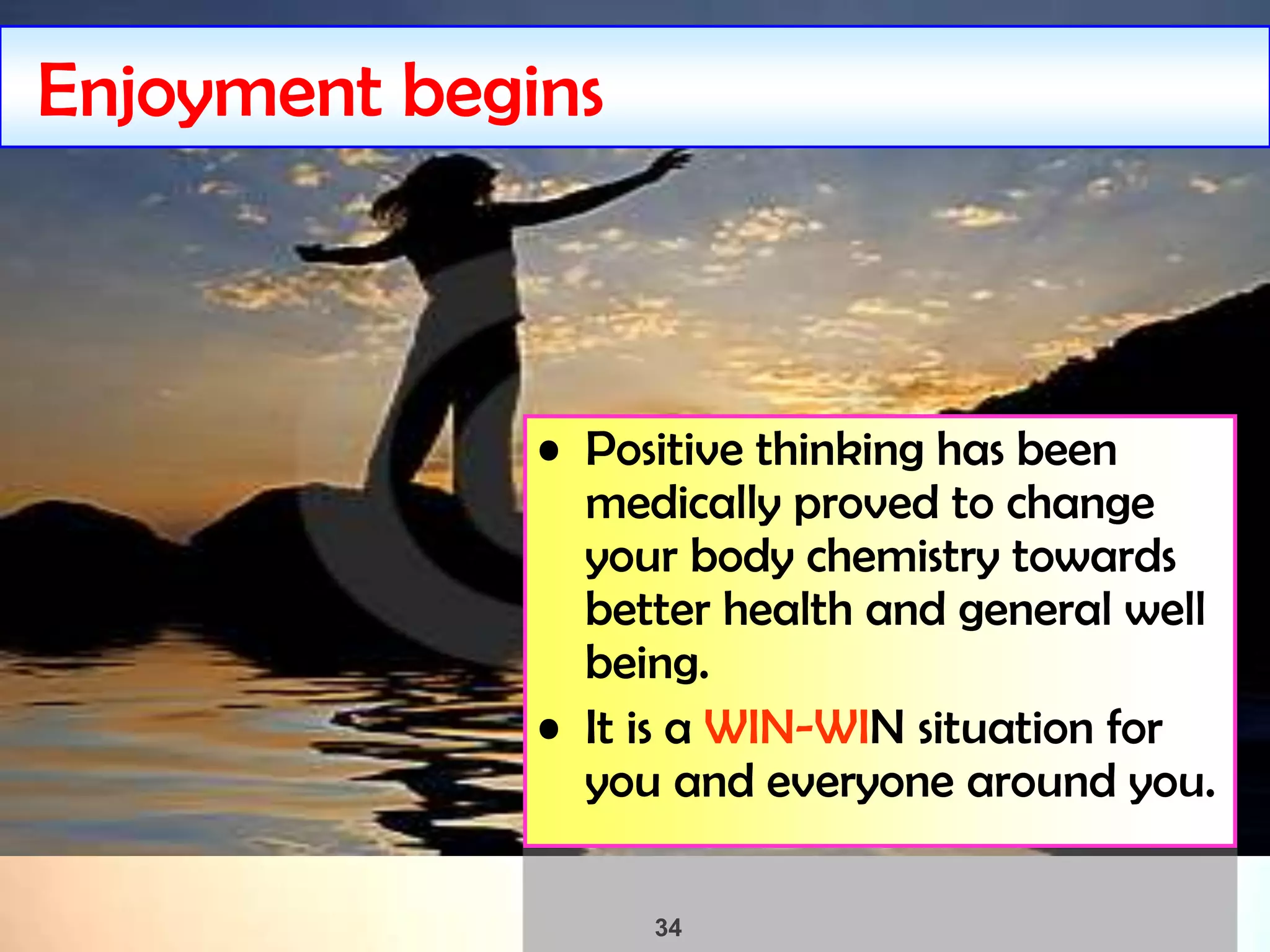 34
Enjoyment begins
• Positive thinking has been
medically proved to change
your body chemistry towards
better health and general well
being.
• It is a WIN-WIN situation for
you and everyone around you.
 