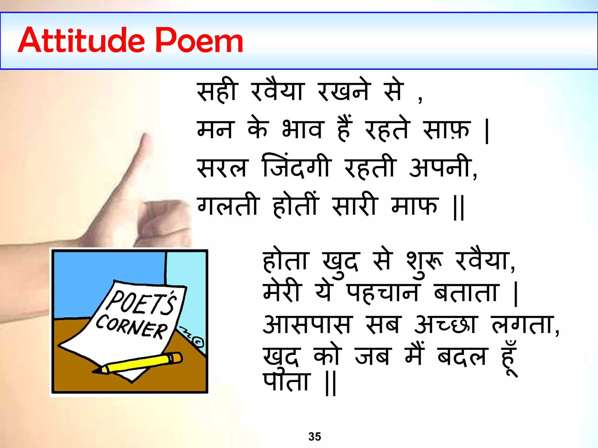 35
Attitude Poem
सही रवैया रखने से ,
मन के भाव हैं रहते साफ़ |
सरल ज िंदगी रहती अपनी,
गलती होतीिं सारी माफ ||
होता खुद से शुरू रवैया,
मेरी ये पहचान बताता |
आसपास सब अच्छा लगता,
खुद को ब मैं बदल हूँ
पाता ||
 