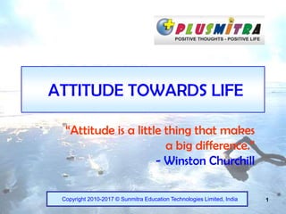 1
ATTITUDE TOWARDS LIFE
“Attitude is a little thing that makes
a big difference.”
- Winston Churchill
Copyright 2010-2017 © Sunmitra Education Technologies Limited, India
 