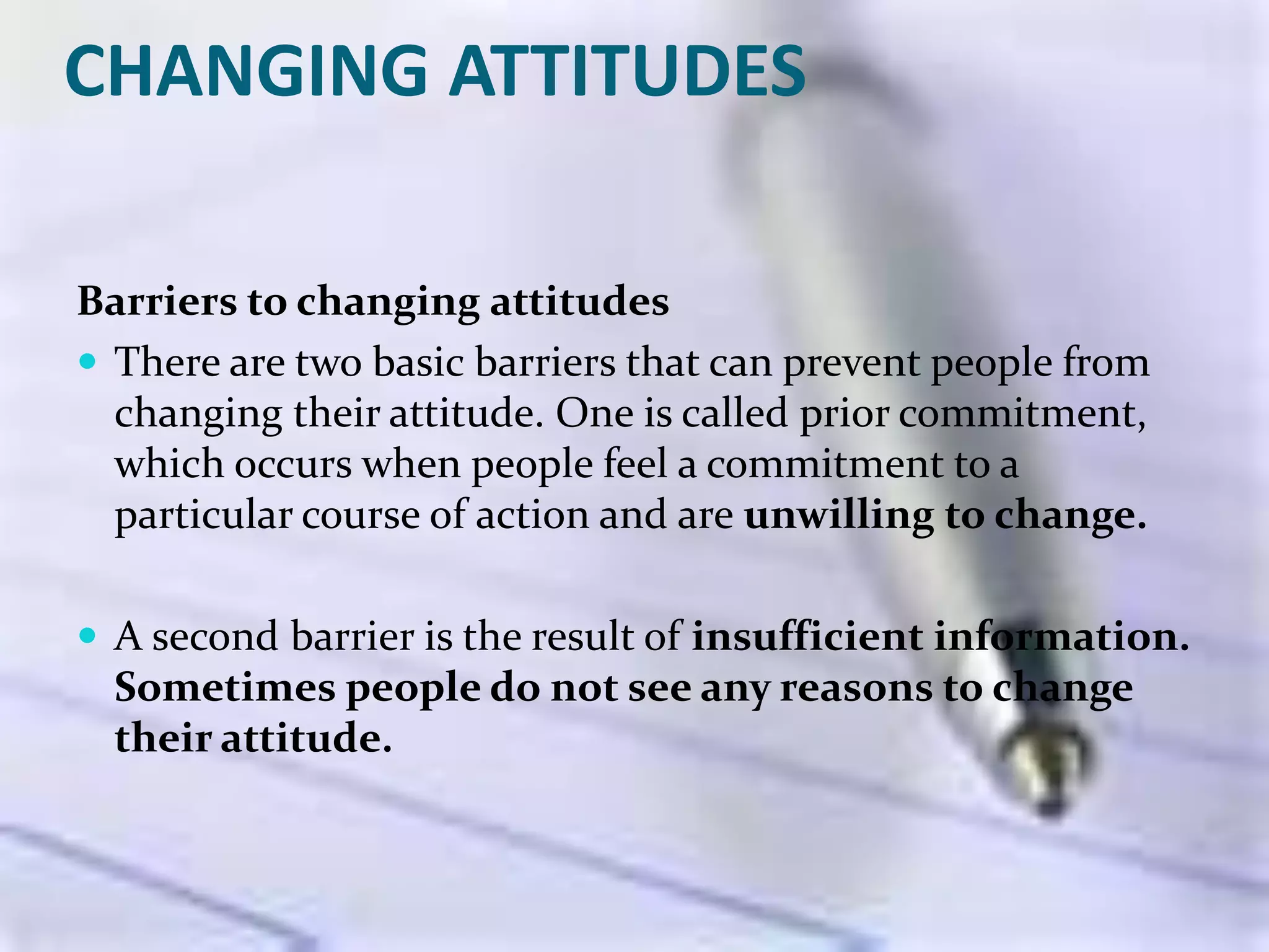 CHANGING ATTITUDES
Barriers to changing attitudes
 There are two basic barriers that can prevent people from
changing their attitude. One is called prior commitment,
which occurs when people feel a commitment to a
particular course of action and are unwilling to change.
 A second barrier is the result of insufficient information.
Sometimes people do not see any reasons to change
their attitude.
 