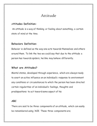Attitude
Attitudes Definition:
An attitude is a way of thinking or feeling about something, a certain
state of mind at the time.
Behaviors Definition:
Behavior is defined as the way one acts towards themselves and others
around them. To link the two we could say that due to the attitude a
person has towards spiders, he/she may behave differently.
What are Attitudes?
Mental states, developed through experience, which are always ready
to exert an active influence on an individual’s response to environment
any conditions or circumstances to which the person has been directed
certain regularities of an individual’s feelings, thoughts and
predispositions to act toward some aspect of his
ABC
There are said to be three components of an attitude, which can easily
be remembered using ‘ACB’. These three components are;
 
