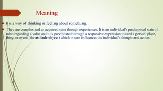 Meaning
 It is a way of thinking or feeling about something.
 They are complex and an acquired state through experiences. It is an individual's predisposed state of
mind regarding a value and it is precipitated through a responsive expression toward a person, place,
thing, or event (the attitude object) which in turn influences the individual's thought and action.
 