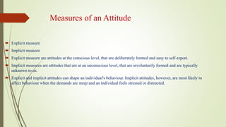 Measures of an Attitude
 Explicit measure
 Implicit measure
 Explicit measure are attitudes at the conscious level, that are deliberately formed and easy to self-report.
 Implicit measures are attitudes that are at an unconscious level, that are involuntarily formed and are typically
unknown to us.
 Explicit and implicit attitudes can shape an individual's behaviour. Implicit attitudes, however, are most likely to
affect behaviour when the demands are steep and an individual feels stressed or distracted.
 