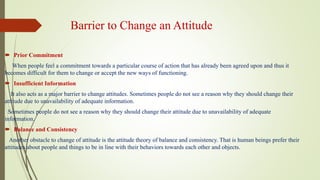 Barrier to Change an Attitude
 Prior Commitment
When people feel a commitment towards a particular course of action that has already been agreed upon and thus it
becomes difficult for them to change or accept the new ways of functioning.
 Insufficient Information
It also acts as a major barrier to change attitudes. Sometimes people do not see a reason why they should change their
attitude due to unavailability of adequate information.
Sometimes people do not see a reason why they should change their attitude due to unavailability of adequate
information.
 Balance and Consistency
Another obstacle to change of attitude is the attitude theory of balance and consistency. That is human beings prefer their
attitudes about people and things to be in line with their behaviors towards each other and objects.
 