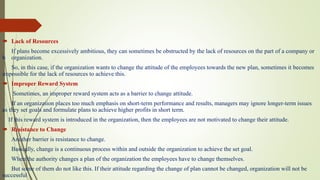  Lack of Resources
If plans become excessively ambitious, they can sometimes be obstructed by the lack of resources on the part of a company or
b organization.
So, in this case, if the organization wants to change the attitude of the employees towards the new plan, sometimes it becomes
impossible for the lack of resources to achieve this.
 Improper Reward System
Sometimes, an improper reward system acts as a barrier to change attitude.
If an organization places too much emphasis on short-term performance and results, managers may ignore longer-term issues
as they set goals and formulate plans to achieve higher profits in short term.
If this reward system is introduced in the organization, then the employees are not motivated to change their attitude.
 Resistance to Change
Another barrier is resistance to change.
Basically, change is a continuous process within and outside the organization to achieve the set goal.
When the authority changes a plan of the organization the employees have to change themselves.
But some of them do not like this. If their attitude regarding the change of plan cannot be changed, organization will not be
successful
 