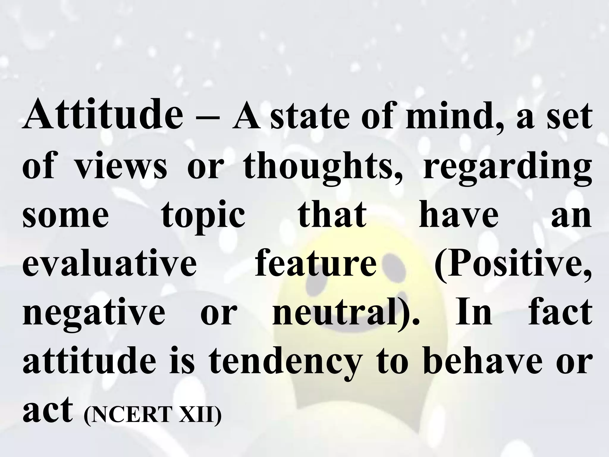 Attitude – A state of mind, a set
of views or thoughts, regarding
some topic that have an
evaluative feature (Positive,
negative or neutral). In fact
attitude is tendency to behave or
act (NCERT XII)