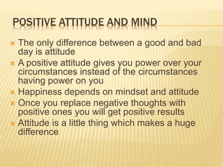 POSITIVE ATTITUDE AND MIND
 The only difference between a good and bad
day is attitude
 A positive attitude gives you power over your
circumstances instead of the circumstances
having power on you
 Happiness depends on mindset and attitude
 Once you replace negative thoughts with
positive ones you will get positive results
 Attitude is a little thing which makes a huge
difference
 