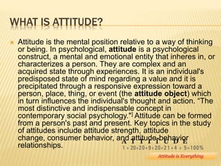 WHAT IS ATTITUDE?
 Attitude is the mental position relative to a way of thinking
or being. In psychological, attitude is a psychological
construct, a mental and emotional entity that inheres in, or
characterizes a person. They are complex and an
acquired state through experiences. It is an individual's
predisposed state of mind regarding a value and it is
precipitated through a responsive expression toward a
person, place, thing, or event (the attitude object) which
in turn influences the individual's thought and action. “The
most distinctive and indispensable concept in
contemporary social psychology."] Attitude can be formed
from a person's past and present. Key topics in the study
of attitudes include attitude strength, attitude
change, consumer behavior, and attitude-behavior
relationships.
 