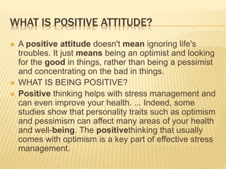 WHAT IS POSITIVE ATTITUDE?
 A positive attitude doesn't mean ignoring life's
troubles. It just means being an optimist and looking
for the good in things, rather than being a pessimist
and concentrating on the bad in things.
 WHAT IS BEING POSITIVE?
 Positive thinking helps with stress management and
can even improve your health. ... Indeed, some
studies show that personality traits such as optimism
and pessimism can affect many areas of your health
and well-being. The positivethinking that usually
comes with optimism is a key part of effective stress
management.
 
