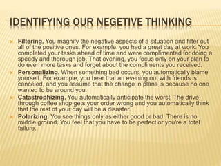 IDENTIFYING OUR NEGETIVE THINKING
 Filtering. You magnify the negative aspects of a situation and filter out
all of the positive ones. For example, you had a great day at work. You
completed your tasks ahead of time and were complimented for doing a
speedy and thorough job. That evening, you focus only on your plan to
do even more tasks and forget about the compliments you received.
 Personalizing. When something bad occurs, you automatically blame
yourself. For example, you hear that an evening out with friends is
canceled, and you assume that the change in plans is because no one
wanted to be around you.
 Catastrophizing. You automatically anticipate the worst. The drive-
through coffee shop gets your order wrong and you automatically think
that the rest of your day will be a disaster.
 Polarizing. You see things only as either good or bad. There is no
middle ground. You feel that you have to be perfect or you're a total
failure.
 
