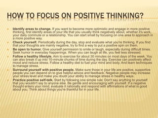 HOW TO FOCUS ON POSITIVE THINKING?
 Identify areas to change. If you want to become more optimistic and engage in more positive
thinking, first identify areas of your life that you usually think negatively about, whether it's work,
your daily commute or a relationship. You can start small by focusing on one area to approach in
a more positive way.
 Check yourself. Periodically during the day, stop and evaluate what you're thinking. If you find
that your thoughts are mainly negative, try to find a way to put a positive spin on them.
 Be open to humor. Give yourself permission to smile or laugh, especially during difficult times.
Seek humor in everyday happenings. When you can laugh at life, you feel less stressed.
 Follow a healthy lifestyle. Aim to exercise for about 30 minutes on most days of the week. You
can also break it up into 10-minute chunks of time during the day. Exercise can positively affect
mood and reduce stress. Follow a healthy diet to fuel your mind and body. And learn techniques
to manage stress.
 Surround yourself with positive people. Make sure those in your life are positive, supportive
people you can depend on to give helpful advice and feedback. Negative people may increase
your stress level and make you doubt your ability to manage stress in healthy ways.
 Practice positive self-talk. Start by following one simple rule: Don't say anything to yourself
that you wouldn't say to anyone else. Be gentle and encouraging with yourself. If a negative
thought enters your mind, evaluate it rationally and respond with affirmations of what is good
about you. Think about things you're thankful for in your life.
 