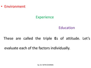 • Environment
Experience
Education
These are called the triple Es of attitude. Let’s
evaluate each of the factors individually.
by: Dr. NITIN SHARMA
 