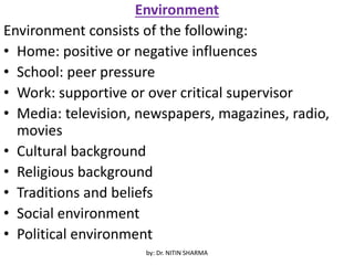 Environment
Environment consists of the following:
• Home: positive or negative influences
• School: peer pressure
• Work: supportive or over critical supervisor
• Media: television, newspapers, magazines, radio,
movies
• Cultural background
• Religious background
• Traditions and beliefs
• Social environment
• Political environment
by: Dr. NITIN SHARMA
 