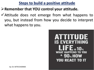 Steps to build a positive attitude
Remember that YOU control your attitude.
Attitude does not emerge from what happens to
you, but instead from how you decide to interpret
what happens to you.
by: Dr. NITIN SHARMA
 