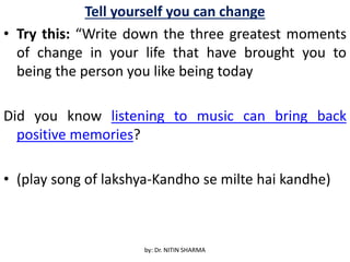 Tell yourself you can change
• Try this: “Write down the three greatest moments
of change in your life that have brought you to
being the person you like being today
Did you know listening to music can bring back
positive memories?
• (play song of lakshya-Kandho se milte hai kandhe)
by: Dr. NITIN SHARMA
 