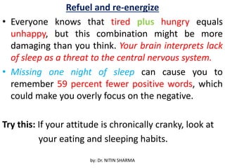 Refuel and re-energize
• Everyone knows that tired plus hungry equals
unhappy, but this combination might be more
damaging than you think. Your brain interprets lack
of sleep as a threat to the central nervous system.
• Missing one night of sleep can cause you to
remember 59 percent fewer positive words, which
could make you overly focus on the negative.
Try this: If your attitude is chronically cranky, look at
your eating and sleeping habits.
by: Dr. NITIN SHARMA
 