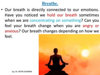 Breathe.
• Our breath is directly connected to our emotions.
Have you noticed we hold our breath sometimes
when we are concentrating on something? Can you
feel your breath change when you are angry or
anxious? Our breath changes depending on how we
feel.
by: Dr. NITIN SHARMA
 