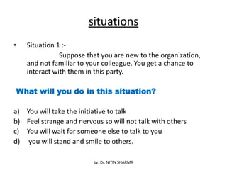 situations
• Situation 1 :-
Suppose that you are new to the organization,
and not familiar to your colleague. You get a chance to
interact with them in this party.
What will you do in this situation?
a) You will take the initiative to talk
b) Feel strange and nervous so will not talk with others
c) You will wait for someone else to talk to you
d) you will stand and smile to others.
by: Dr. NITIN SHARMA
 