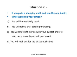 Situation 2 :-
• If you go in a shopping mall, and you like one t-shirt,
• What would be your action?
a) You will immediately buy it
b) You will take a trial before purchasing.
c) You will match the price with your budget and if it
matches than only you will purchase it.
d) You will look out for the discount shceme
by: Dr. NITIN SHARMA
 
