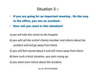 Situation 3 :-
• If you are going for an important meeting . On the way
to the office, you see an accident.
• How will you react in this situation?
a) you will take the victim to the hospital
b) you will call the victim’s family member and inform about the
accident and will go away from there.
C) you will feel scared about it and will move away from there.
d) Seen such critical situation, you start crying up.
e) you wont even notice about the accident.
by: Dr. NITIN SHARMA
 