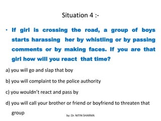 Situation 4 :-
• If girl is crossing the road, a group of boys
starts harassing her by whistling or by passing
comments or by making faces. If you are that
girl how will you react that time?
a) you will go and slap that boy
b) you will complaint to the police authority
c) you wouldn’t react and pass by
d) you will call your brother or friend or boyfriend to threaten that
group by: Dr. NITIN SHARMA
 