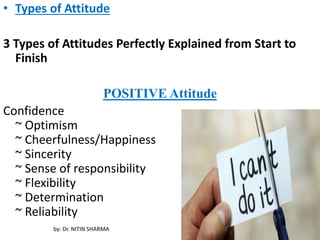 • Types of Attitude
3 Types of Attitudes Perfectly Explained from Start to
Finish
POSITIVE Attitude
Confidence
~ Optimism
~ Cheerfulness/Happiness
~ Sincerity
~ Sense of responsibility
~ Flexibility
~ Determination
~ Reliability
by: Dr. NITIN SHARMA
 