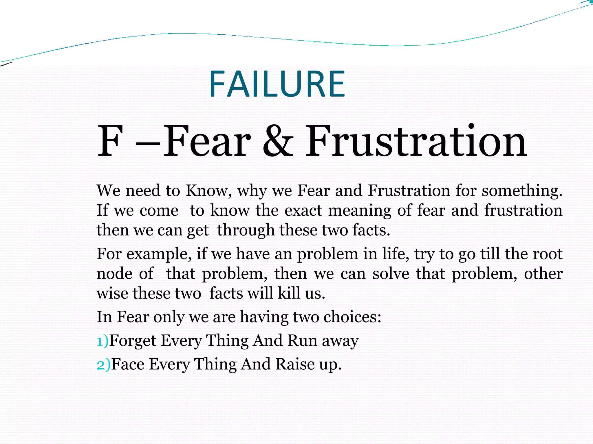 FAILURE
F –Fear & Frustration
We need to Know, why we Fear and Frustration for something.
If we come to know the exact meaning of fear and frustration
then we can get through these two facts.
For example, if we have an problem in life, try to go till the root
node of that problem, then we can solve that problem, other
wise these two facts will kill us.
In Fear only we are having two choices:
1)Forget Every Thing And Run away
2)Face Every Thing And Raise up.
 