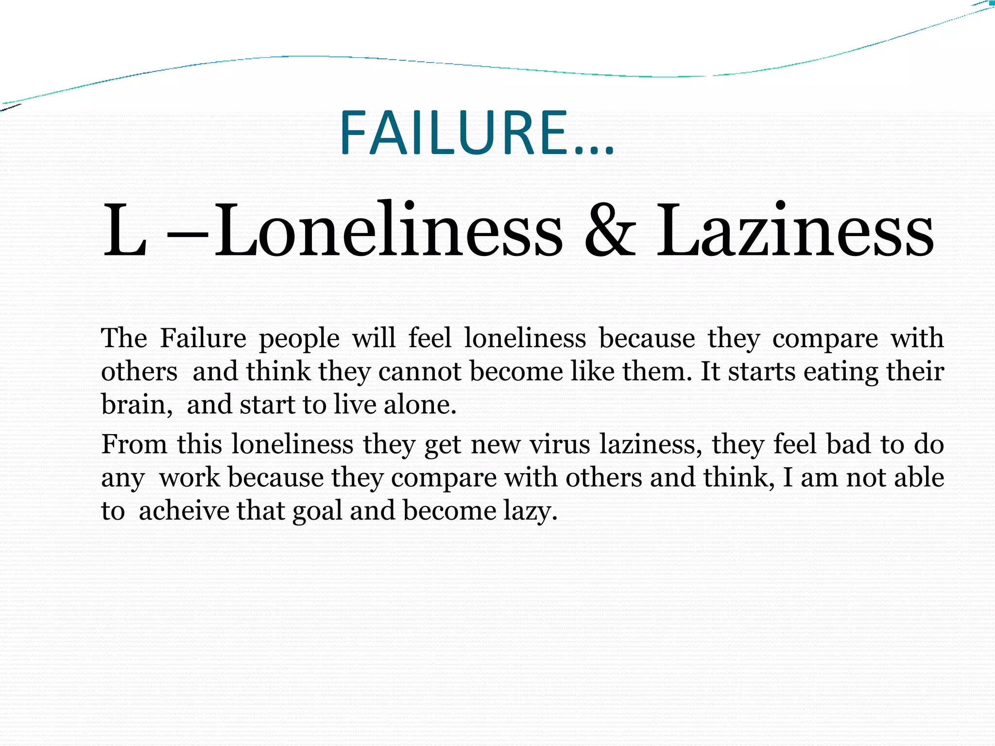 FAILURE…
L –Loneliness & Laziness
The Failure people will feel loneliness because they compare with
others and think they cannot become like them. It starts eating their
brain, and start to live alone.
From this loneliness they get new virus laziness, they feel bad to do
any work because they compare with others and think, I am not able
to acheive that goal and become lazy.
 