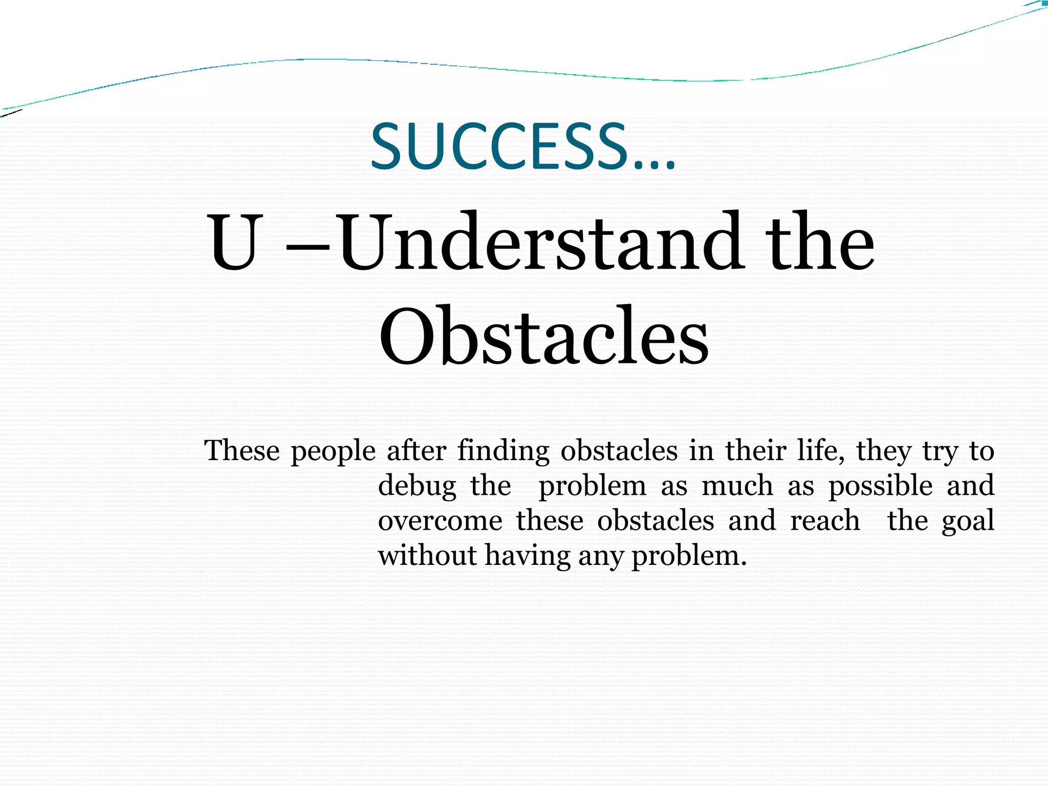SUCCESS…
U –Understand the
Obstacles
These people after finding obstacles in their life, they try to
debug the problem as much as possible and
overcome these obstacles and reach the goal
without having any problem.
 