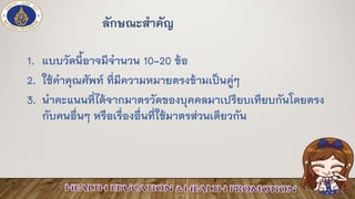 ลักษณะสาคัญ
1. แบบวัดนี้อาจมีจานวน 10-20 ข้อ
2. ใช้คาคุณศัพท์ ที่มีความหมายตรงข้ามเป็นคู่ๆ
3. นาคะแนนที่ได้จากมาตรวัดของบุคคลมาเปรียบเทียบกันโดยตรง
กับคนอื่นๆ หรือเรื่องอื่นที่ใช้มาตรส่วนเดียวกัน
 