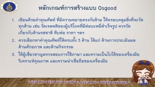 หลักเกณฑ์การสร้างแบบ Osgood
1. เขียนด้วยคาคุณศัพท์ ที่มีความหมายตรงกันข้าม ให้ครอบคลุมสิ่งที่จะวัด
ทุกด้าน เช่น วัดเจตคติของผู้บริโภคที่มีต่อบะหมี่สาเร็จรูป ควรวัด
เกี่ยวกับด้านรสชาติ หีบห่อ ราคา ฯลฯ
2. ควรเลือกหาคาคุณศัพท์ให้ครบทั้ง 3 ด้าน ได้แก่ ด้านการประเมินผล
ด้านศักยภาพ และด้านกิจกรรม
3. ให้ผู้เชี่ยวชาญตรวจสอบการใช้ภาษา และความเป็นไปได้ของเครื่องมือ
วิเคราะห์คุณภาพ และความน่าเชื่อถือของเครื่องมือ
 