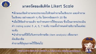 ▪ลักษณะข้อคาถามจะประกอบไปด้วยคาถามในเชิงบวก และคาถาม
ในเชิงลบ อย่างละเท่า ๆ กัน ไม่ควรน้อยกว่า 20 ข้อ
▪เมื่อได้ข้อคาถามแล้ว จะกาหนดการให้คะแนน ซึ่งเป็นมาตรประเมิน
ค่า (rating scale) 3 ,4, 5, 7 ระดับ รวมทั้งกาหนดคาอธิบายในแต่ละ
ระดับ
▪นาคาถามที่ได้ไปวิเคราะห์รายข้อ (item analysis) เพื่อนามา
คัดเลือกข้อ
คาถามที่มีคุณภาพไว้ใช้ต่อไป
มาตรวัดของลิเคิร์ท Likert Scale
 