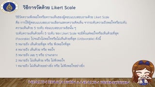วิธีการวัดด้วย Likert Scale
วิธีวัดความพึงพอใจหรือความเห็นของผู้ตอบแบบสอบถามด้วย Likert Scale
คือ การให้ผู้ตอบแบบสอบถามเลือกแสดงความคิดเห็น จากระดับความถึงพอใจหรือระดับ
ความเห็นด้วย 5 ระดับ ต่อแบบสอบถามข้อนั้น ๆ
ระดับความเห็นด้วยทั้ง 5 ระดับ ของ Likert Scale จะมีตั้งแต่พอใจหรือเห็นด้วยที่สุด
(Favorable) ไปจนถึงไม่พอใจหรือไม่เห็นด้วยที่สุด (Unfavorable) ดังนี้
5 หมายถึง เห็นด้วยที่สุด หรือ พึงพอใจที่สุด
4 หมายถึง เห็นด้วย หรือ พอใจ
3 หมายถึง เฉย ๆ หรือ ปานกลาง
2 หมายถึง ไม่เห็นด้วย หรือ ไม่พึงพอใจ
1 หมายถึง ไม่เห็นด้วยอย่างยิ่ง หรือ ไม่พึงพอใจอย่างยิ่ง
 
