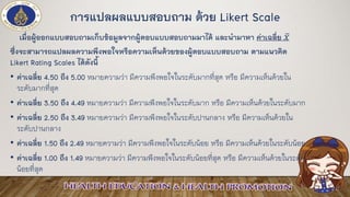 การแปลผลแบบสอบถาม ด้วย Likert Scale
เมื่อผู้ออกแบบสอบถามเก็บข้อมูลจากผู้ตอบแบบสอบถามมาได้ และนามาหา ค่าเฉลี่ย ҧ𝑥
ซึ่งจะสามารถแปลผลความพึงพอใจหรือความเห็นด้วยของผู้ตอบแบบสอบถาม ตามแนวคิด
Likert Rating Scales ได้ดังนี้
• ค่าเฉลี่ย 4.50 ถึง 5.00 หมายความว่า มีความพึงพอใจในระดับมากที่สุด หรือ มีความเห็นด้วยใน
ระดับมากที่สุด
• ค่าเฉลี่ย 3.50 ถึง 4.49 หมายความว่า มีความพึงพอใจในระดับมาก หรือ มีความเห็นด้วยในระดับมาก
• ค่าเฉลี่ย 2.50 ถึง 3.49 หมายความว่า มีความพึงพอใจในระดับปานกลาง หรือ มีความเห็นด้วยใน
ระดับปานกลาง
• ค่าเฉลี่ย 1.50 ถึง 2.49 หมายความว่า มีความพึงพอใจในระดับน้อย หรือ มีความเห็นด้วยในระดับน้อย
• ค่าเฉลี่ย 1.00 ถึง 1.49 หมายความว่า มีความพึงพอใจในระดับน้อยที่สุด หรือ มีความเห็นด้วยในระดับ
น้อยที่สุด
 