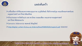 แหล่งค้นคว้า
➢เครื่องมือการวิจัยและตรวจสอบคุณภาพ อ.อุทัยทิพย์ เจี่ยวิวรรธน์กุล คณะสังคมศาสตร์และ
มนุษยศาสตร์ มหาวิทยาลัยมหิดล
➢ตัวแปรและการวัดตัวแปร ผช.รศ.นิคม ถนอมเสียง คณะสาธารณสุขศาสตร์
มหาวิทยาลัยขอนแก่น
➢Semantic Differential สมพงษ์ พันธุรัตน์
➢http://digital_collect.lib.buu.ac.th/dcms/files//53930323/chapter2.pdf 18/9/2561
 