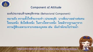 องค์ประกอบด้านพฤติกรรม (Behavioral Component)
หมายถึง ความตั้งใจที่จะกระทา (ประพฤติ) บางสิ่งบางอย่างต่อคน
ใดคนหนึ่ง สิ่งใดสิ่งหนึ่ง ในทางใดทางหนึ่ง โดยมีรากฐานมาจาก
ความรู้สึกเฉพาะเจาะจงของบุคคล เช่น ฉันกาลังจะไปว่ายน้า
Component of Attitude
 