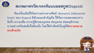 สเกลมาตรวัดเจตคติแบบออสกูส(Osgood)
คือเครื่องมือใช้วัดความต่างทางศัพท์ (Semantio Differential
Scale) ของ Osgood มีลักษณะสาคัญคือ ใช้วัดการแสดงออกทาง
จิตใจ ความเชื่อ ความรู้สึกของบุคคล ต่อบุคคล ต่อพฤติกรรม
บางอย่างหรือต่อสิ่งใดสิ่งหนึ่ง โดยใช้คาศัพท์เป็นคู่ที่มีความหมาย
ตรงข้ามกัน
 
