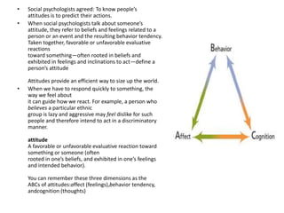 • Social psychologists agreed: To know people’s
attitudes is to predict their actions.
• When social psychologists talk about someone’s
attitude, they refer to beliefs and feelings related to a
person or an event and the resulting behavior tendency.
Taken together, favorable or unfavorable evaluative
reactions
toward something—often rooted in beliefs and
exhibited in feelings and inclinations to act—define a
person’s attitude
Attitudes provide an efficient way to size up the world.
• When we have to respond quickly to something, the
way we feel about
it can guide how we react. For example, a person who
believes a particular ethnic
group is lazy and aggressive may feel dislike for such
people and therefore intend to act in a discriminatory
manner.
attitude
A favorable or unfavorable evaluative reaction toward
something or someone (often
rooted in one’s beliefs, and exhibited in one’s feelings
and intended behavior).
You can remember these three dimensions as the
ABCs of attitudes:affect (feelings),behavior tendency,
andcognition (thoughts)
 