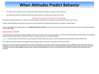 When Attitudes Predict Behavior
• The reason why our behavior and our expressed attitudes differ is that both are subject to other influences.
• Our attitudes do predict our behavior when these other influences on what we say and do are minimal.
WHEN SOCIAL INFLUENCES ON WHAT WE SAY ARE MINIMAL
we measure expressed attitudes are subject to outside influences. Sometimes, for example, we say what we think others want to hear.
Today’s social psychologists have some clever means at their disposal for minimizing social influences on people’s attitude reports.
A newer and widely used attitude measure, the implicit association test (IAT), uses reaction times to measure how quickly people associate concepts (Greenwald &
others, 2002, 2003).
implicit association test (IAT)
A computer-driven assessment of implicit attitudes. The test uses reaction times to measure people’s automatic associations between attitude objects and evaluative
words. Easier pairings (and faster responses) are taken to indicate stronger unconscious associations.
Example: measure implicit racial attitudes by assessing whether White people take longer to associate positive words with Black than with White faces.
Thus, explicit and implicit attitudes may together predict behavior better than either alone (Spence & Townsend, 2007).
Recent neuroscience studies have identified brain centers that produce our automatic, implicit reactions (Stanley & others, 2008). One area deep in the brain (the
amygdala, a center for threat perception) is active as we automatically evaluate social stimuli. For example, White people who show strong unconscious racial bias
on the IAT also exhibit high amygdala activation when viewing unfamiliar Black faces. Other frontal lobe areas are involved in detecting and regulating implicit
attitudes.
 