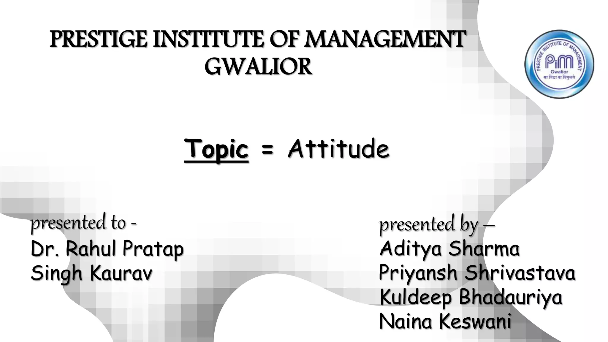PRESTIGE INSTITUTE OF MANAGEMENT
GWALIOR
presented to -
Dr. Rahul Pratap
Singh Kaurav
presented by –
Aditya Sharma
Priyansh Shrivastava
Kuldeep Bhadauriya
Naina Keswani
Topic = Attitude