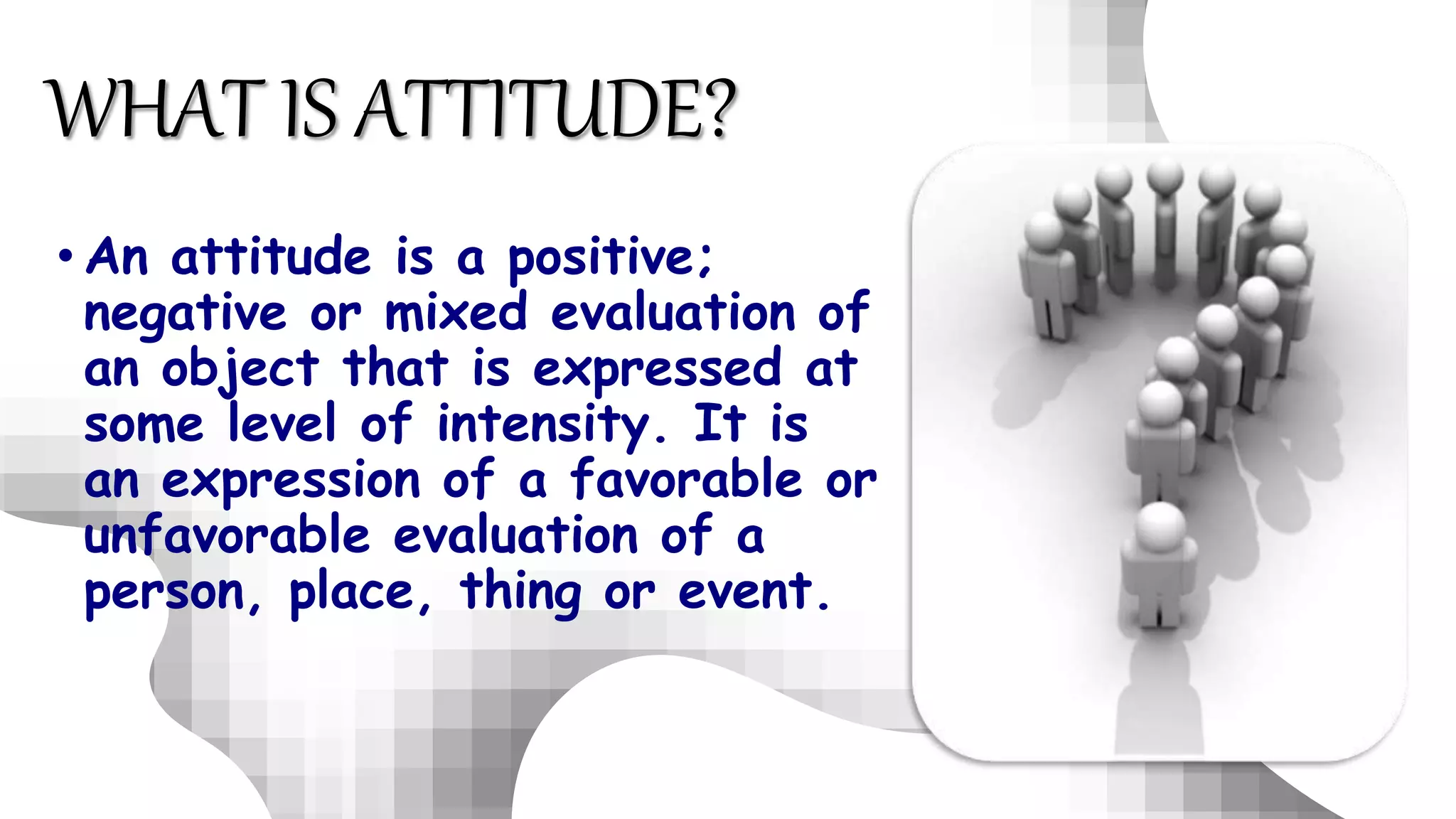 • An attitude is a positive;
negative or mixed evaluation of
an object that is expressed at
some level of intensity. It is
an expression of a favorable or
unfavorable evaluation of a
person, place, thing or event.
WHAT IS ATTITUDE?