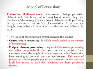 Model of Persuasion:
Elaboration likelihood model, it is assumed that people either
elaborate (add details and information) based on what they hear
(the facts of the message) or they do not elaborate at all, preferring
to pay attention to the surface characteristics of the message
(length, who delivers it, how attractive the message deliverer is,
etc.).
• Two types of processing are hypothesized in this model:
• Central-route processing: in which people attend to the content
of the message.
• Peripheral-route processing: a style of information processing
that relies on peripheral cues, such as the expertise of the
message source, the length of the message, and other factors that
have nothing to do with the message content. This style of
processing causes people not to pay attention to the message
itself but instead to base their decisions on those peripheral
factors.
 