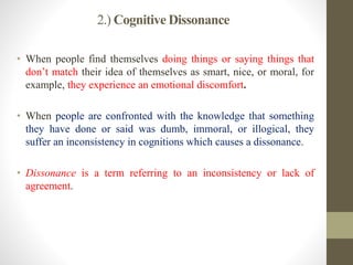 2.) Cognitive Dissonance
• When people find themselves doing things or saying things that
don’t match their idea of themselves as smart, nice, or moral, for
example, they experience an emotional discomfort.
• When people are confronted with the knowledge that something
they have done or said was dumb, immoral, or illogical, they
suffer an inconsistency in cognitions which causes a dissonance.
• Dissonance is a term referring to an inconsistency or lack of
agreement.
 