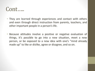 Cont…..
• They are learned through experiences and contact with others
and even through direct instruction from parents, teachers, and
other important people in a person’s life.
• Because attitudes involve a positive or negative evaluation of
things, it’s possible to go into a new situation, meet a new
person, or be exposed to a new idea with one’s “mind already
made up” to like or dislike, agree or disagree, and so on.
 