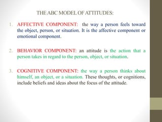 THEABC MODELOFATTITUDES:
1. AFFECTIVE COMPONENT: the way a person feels toward
the object, person, or situation. It is the affective component or
emotional component.
2. BEHAVIOR COMPONENT: an attitude is the action that a
person takes in regard to the person, object, or situation.
3. COGNITIVE COMPONENT: the way a person thinks about
himself, an object, or a situation. These thoughts, or cognitions,
include beliefs and ideas about the focus of the attitude.
 
