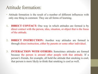 Attitude formation:
• Attitude formation is the result of a number of different influences with
only one thing in common: They are all forms of learning.
1. DIRECT CONTACT: One way in which attitudes are formed is by
direct contact with the person, idea, situation, or object that is the focus
of the attitude.
2. DIRECT INSTRUCTION: Another way attitudes are formed is
through direct instruction, either by parents or some other individual.
3. INTERACTION WITH OTHERS: Sometimes attitudes are formed
because the person is around other people with that attitude. If a
person’s friends, for example, all hold the attitude that smoking is cool,
that person is more likely to think that smoking is cool as well.
 