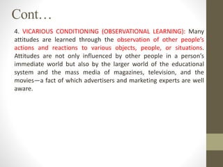 Cont…
4. VICARIOUS CONDITIONING (OBSERVATIONAL LEARNING): Many
attitudes are learned through the observation of other people’s
actions and reactions to various objects, people, or situations.
Attitudes are not only influenced by other people in a person’s
immediate world but also by the larger world of the educational
system and the mass media of magazines, television, and the
movies—a fact of which advertisers and marketing experts are well
aware.
 