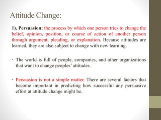 1). Persuasion: the process by which one person tries to change the
belief, opinion, position, or course of action of another person
through argument, pleading, or explanation. Because attitudes are
learned, they are also subject to change with new learning.
• The world is full of people, companies, and other organizations
that want to change peoples’ attitudes.
• Persuasion is not a simple matter. There are several factors that
become important in predicting how successful any persuasive
effort at attitude change might be.
Attitude Change:
 