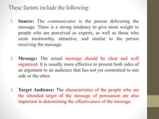 These factors include the following:
1. Source: The communicator is the person delivering the
message. There is a strong tendency to give more weight to
people who are perceived as experts, as well as those who
seem trustworthy, attractive, and similar to the person
receiving the message.
2. Message: The actual message should be clear and well
organized. It is usually more effective to present both sides of
an argument to an audience that has not yet committed to one
side or the other.
3. Target Audience: The characteristics of the people who are
the intended target of the message of persuasion are also
important in determining the effectiveness of the message.
 